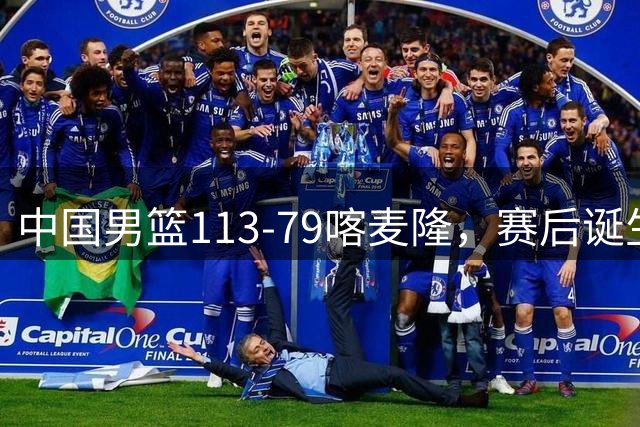 中国男篮113-79喀麦隆，赛后诞生3大事实，庞峥麟贺希宁越打越好