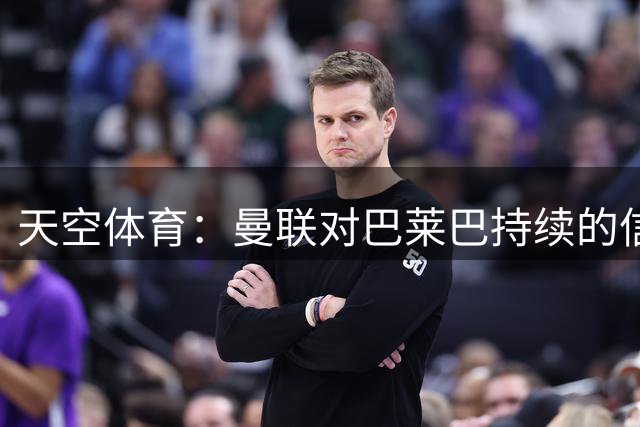 天空体育：曼联对巴莱巴持续的信任促成他加盟，他的偶像是博格巴
