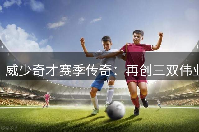 威少奇才赛季传奇：再创三双伟业 率队逆袭季后赛