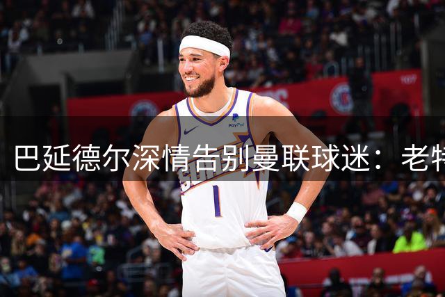 巴延德尔深情告别曼联球迷：老特拉福德永驻心间