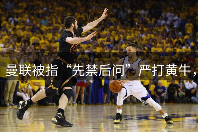 曼联被指“先禁后问”严打黄牛，大批死忠季票遭冻球迷怒斥：我们不是嫌犯