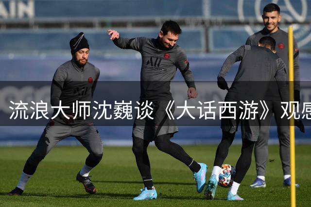 流浪大师沈巍谈《大话西游》观感：难以共鸣