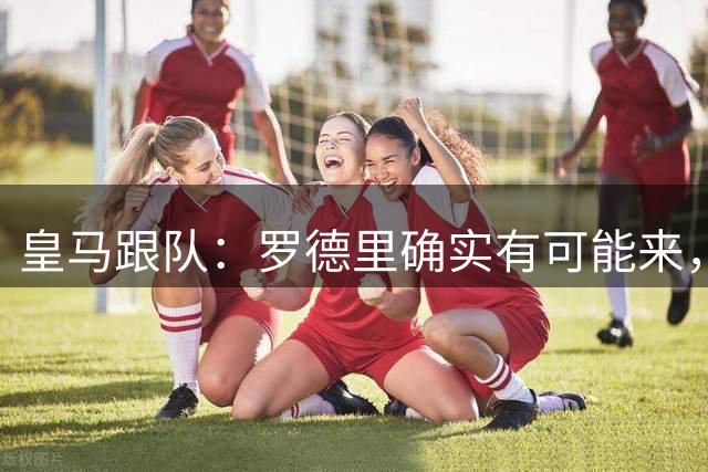 皇马跟队：罗德里确实有可能来，目前仍需看曼城是否愿意谈判