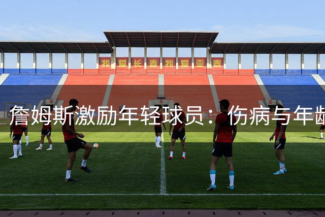 詹姆斯激励年轻球员：伤病与年龄不是阻碍 热忱才是成功关键