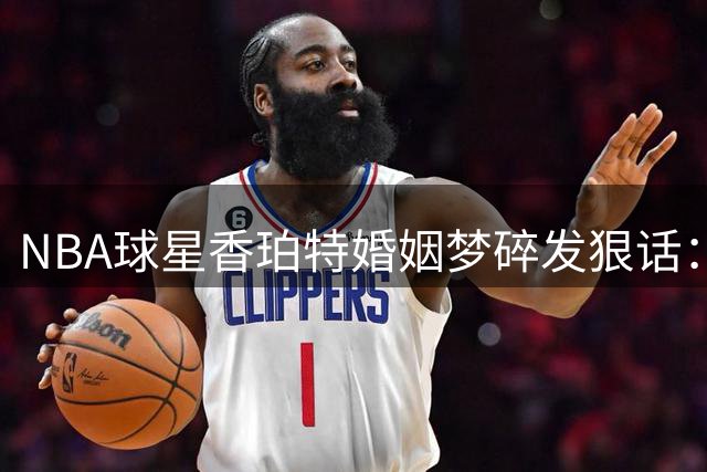 NBA球星香珀特婚姻梦碎发狠话：这辈子打死不结婚 因离婚损失近亿元身家
